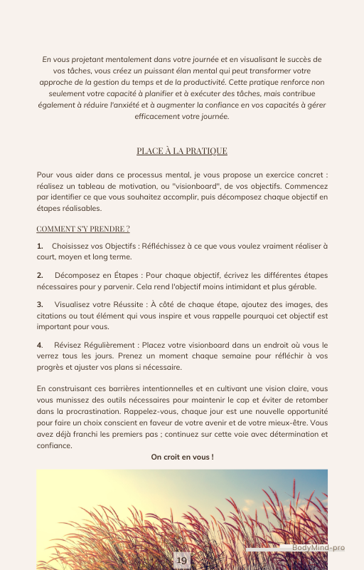 Chaque jour, pendant 1 semaine, je te guide à travers différentes stratégies et techniques pour comprendre et surmonter la Procrastination et rester Motivé. Tu découvriras comment t'organiser et gérer ton temps de manière efficace, comment renforcer ta discipline, et comment prendre soin de ton Bien-Être.